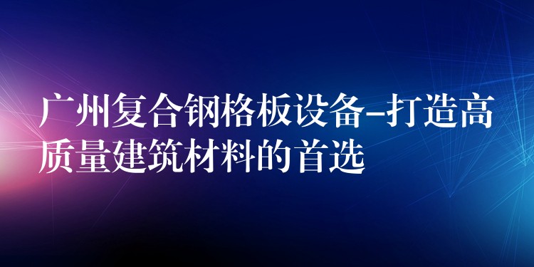 广州复合钢格板设备-打造高质量建筑材料的首选 广州复合钢格板设备-打造高质量建筑材料的首选