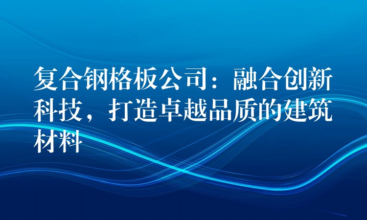 复合钢格板公司：融合创新科技，打造卓越品质的建筑材料