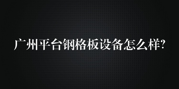 广州平台钢格板设备怎么样? 广州平台钢格板设备怎么样?