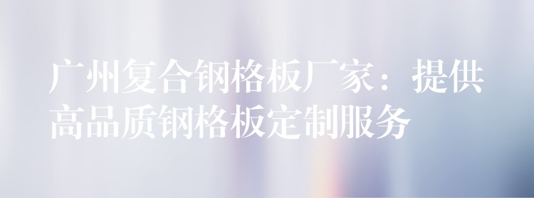 广州复合钢格板厂家:提供高品质钢格板定制服务 广州复合钢格板厂家:提供高品质钢格板定制服务