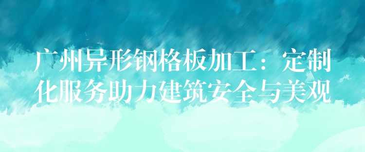 广州异形钢格板加工:定制化服务助力建筑安全与美观 广州异形钢格板加工:定制化服务助力建筑安全与美观