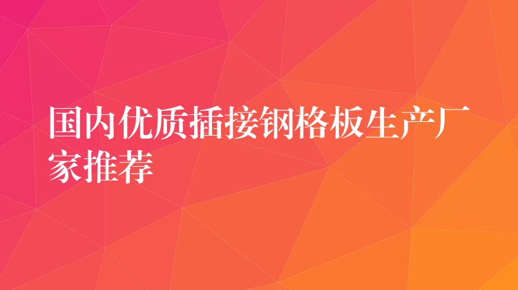 国内优质插接钢格板生产厂家推荐 国内优质插接钢格板生产厂家推荐