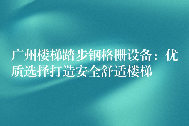 广州楼梯踏步钢格栅设备:优质选择打造安全舒适楼梯 广州楼梯踏步钢格栅设备:优质选择打造安全舒适楼梯
