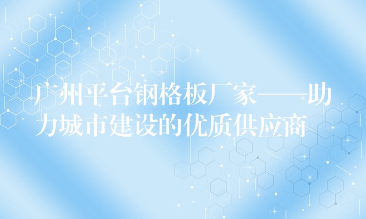 广州平台钢格板厂家——助力城市建设的优质供应商 广州平台钢格板厂家——助力城市建设的优质供应商