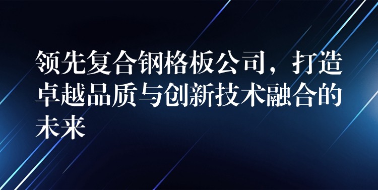 领先复合钢格板公司,打造卓越品质与创新技术融合的未来 领先复合钢格板公司,打造卓越品质与创新技术融合的未来