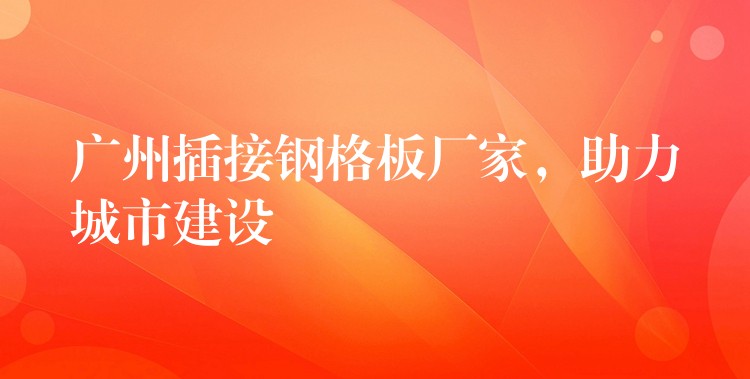 广州插接钢格板厂家,助力城市建设 广州插接钢格板厂家,助力城市建设
