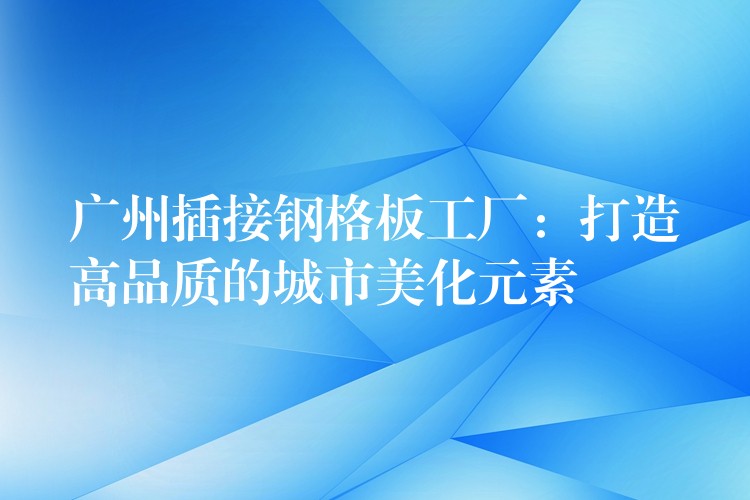 广州插接钢格板工厂:打造高品质的城市美化元素 广州插接钢格板工厂:打造高品质的城市美化元素