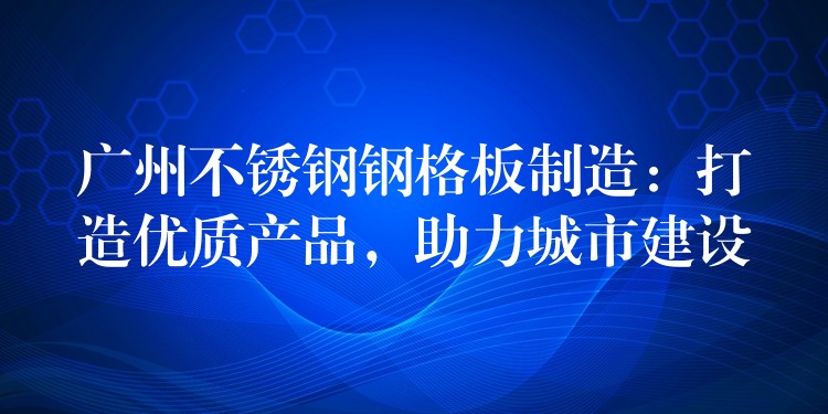 广州不锈钢钢格板制造:打造优质产品,助力城市建设 广州不锈钢钢格板制造:打造优质产品,助力城市建设