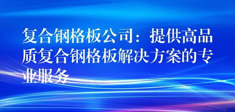 复合钢格板公司:提供高品质复合钢格板解决方案的专业服务 复合钢格板公司:提供高品质复合钢格板解决方案的专业服务