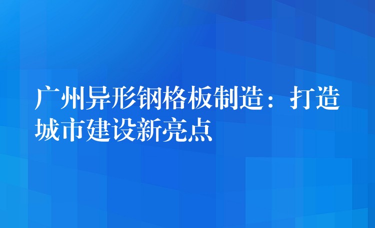 广州异形钢格板制造：打造城市建设新亮点