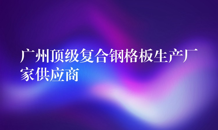 广州顶级复合钢格板生产厂家供应商 广州顶级复合钢格板生产厂家供应商