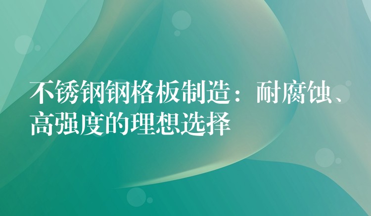 不锈钢钢格板制造:耐腐蚀、高强度的理想选择 不锈钢钢格板制造:耐腐蚀、高强度的理想选择