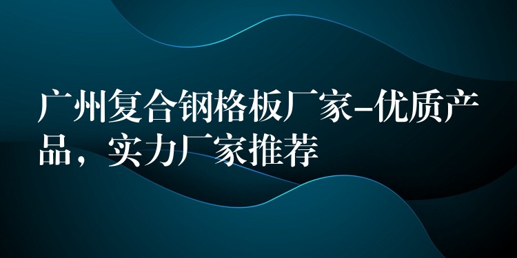 广州复合钢格板厂家-优质产品,实力厂家推荐 广州复合钢格板厂家-优质产品,实力厂家推荐