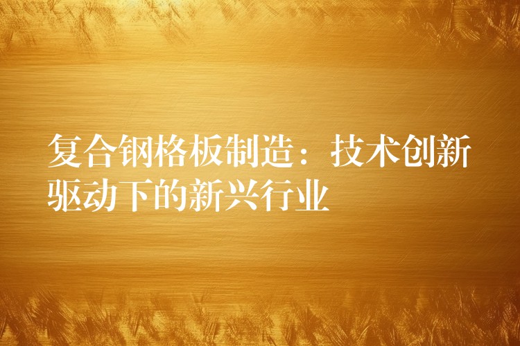 复合钢格板制造:技术创新驱动下的新兴行业 复合钢格板制造:技术创新驱动下的新兴行业