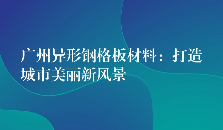 广州异形钢格板材料:打造城市美丽新风景 广州异形钢格板材料:打造城市美丽新风景