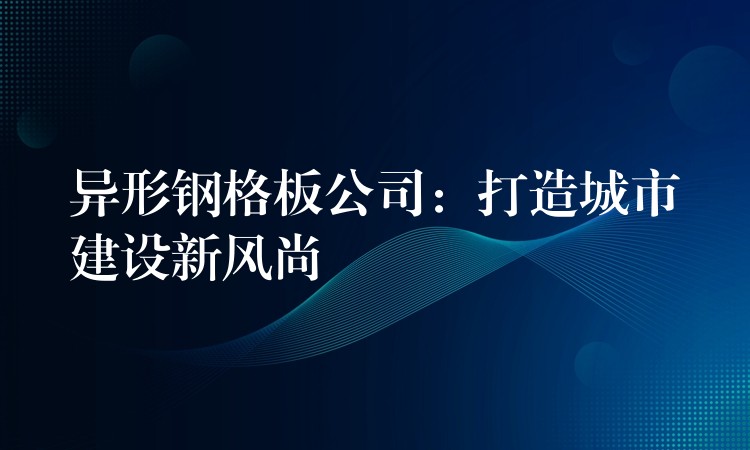 异形钢格板公司:打造城市建设新风尚 异形钢格板公司:打造城市建设新风尚