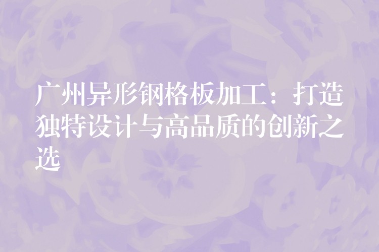 广州异形钢格板加工:打造独特设计与高品质的创新之选 广州异形钢格板加工:打造独特设计与高品质的创新之选