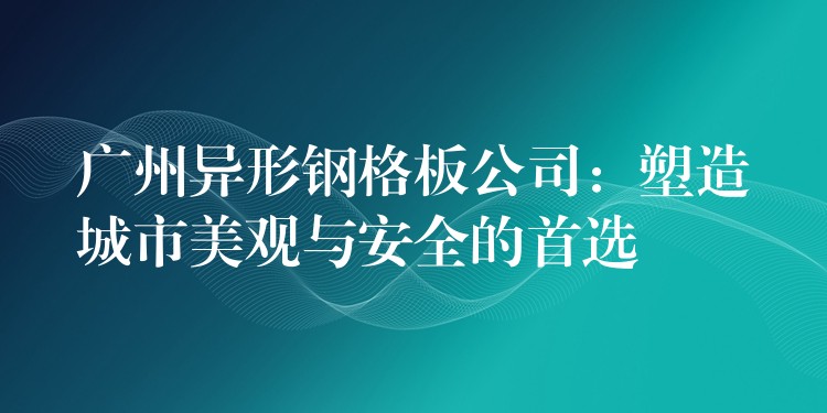 广州异形钢格板公司：塑造城市美观与安全的首选