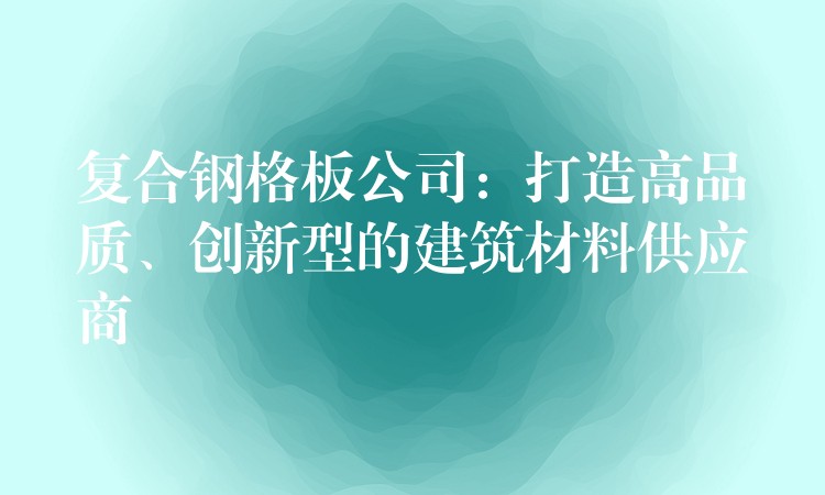 复合钢格板公司:打造高品质、创新型的建筑材料供应商 复合钢格板公司:打造高品质、创新型的建筑材料供应商