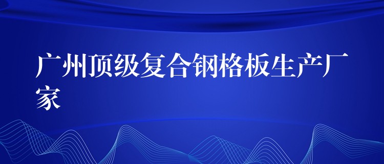 广州顶级复合钢格板生产厂家 广州顶级复合钢格板生产厂家