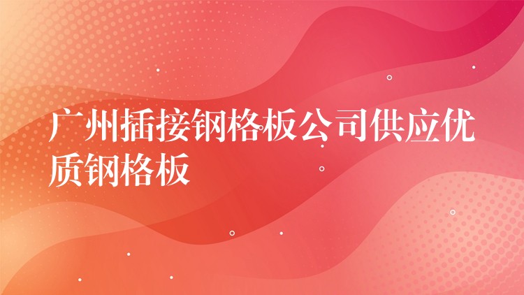 广州插接钢格板公司供应优质钢格板 广州插接钢格板公司供应优质钢格板
