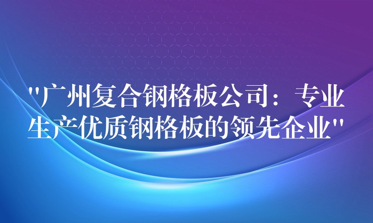 “广州复合钢格板公司：专业生产优质钢格板的领先企业”