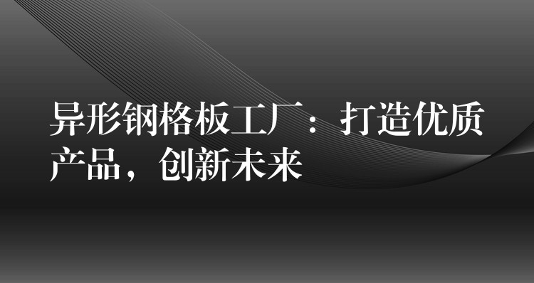 异形钢格板工厂:打造优质产品,创新未来 异形钢格板工厂:打造优质产品,创新未来