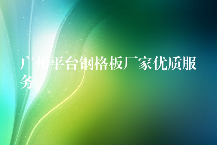 广州平台钢格板厂家优质服务 广州平台钢格板厂家优质服务