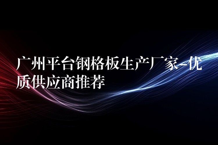 广州平台钢格板生产厂家-优质供应商推荐 广州平台钢格板生产厂家-优质供应商推荐
