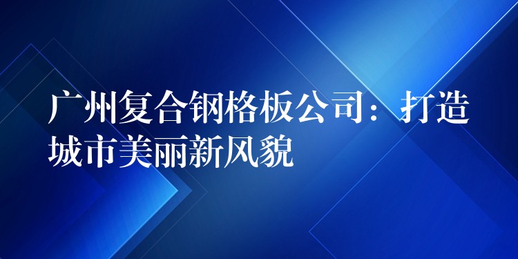 广州复合钢格板公司:打造城市美丽新风貌 广州复合钢格板公司:打造城市美丽新风貌