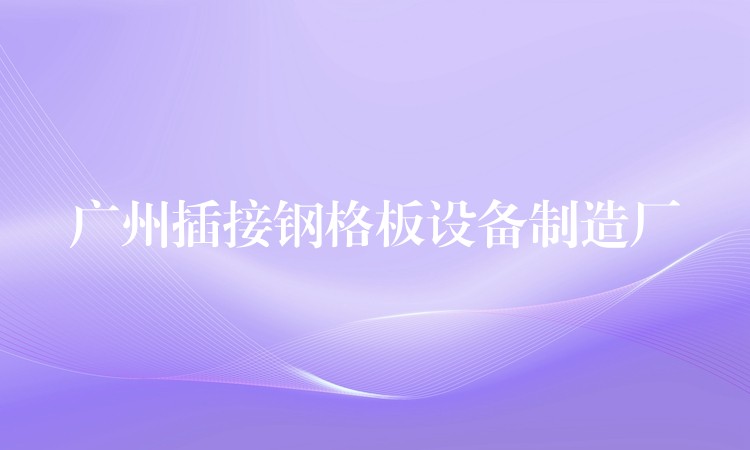 广州插接钢格板设备制造厂 广州插接钢格板设备制造厂