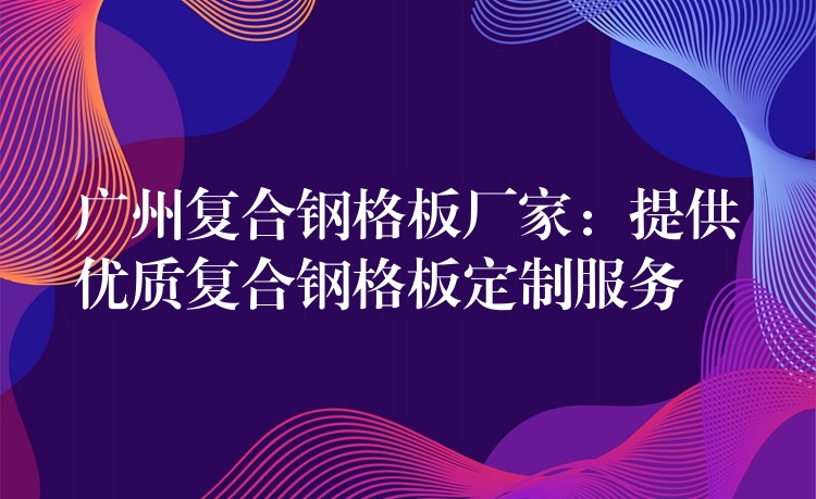 广州复合钢格板厂家：提供优质复合钢格板定制服务