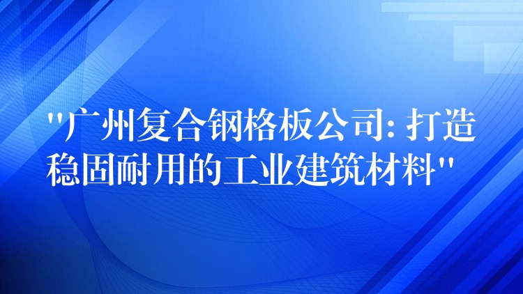 “广州复合钢格板公司: 打造稳固耐用的工业建筑材料”